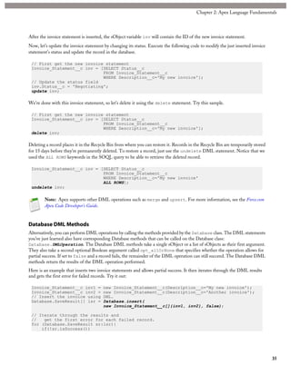 After the invoice statement is inserted, the sObject variable inv will contain the ID of the new invoice statement.
Now, let’s update the invoice statement by changing its status. Execute the following code to modify the just inserted invoice
statement’s status and update the record in the database.
// First get the new invoice statement
Invoice_Statement__c inv = [SELECT Status__c
FROM Invoice_Statement__c
WHERE Description__c='My new invoice'];
// Update the status field
inv.Status__c = 'Negotiating';
update inv;
We’re done with this invoice statement, so let’s delete it using the delete statement. Try this sample.
// First get the new invoice statement
Invoice_Statement__c inv = [SELECT Status__c
FROM Invoice_Statement__c
WHERE Description__c='My new invoice'];
delete inv;
Deleting a record places it in the Recycle Bin from where you can restore it. Records in the Recycle Bin are temporarily stored
for 15 days before they’re permanently deleted. To restore a record, just use the undelete DML statement. Notice that we
used the ALL ROWS keywords in the SOQL query to be able to retrieve the deleted record.
Invoice_Statement__c inv = [SELECT Status__c
FROM Invoice_Statement__c
WHERE Description__c='My new invoice'
ALL ROWS];
undelete inv;
Note: Apex supports other DML operations such as merge and upsert. For more information, see the Force.com
Apex Code Developer's Guide.
Database DML Methods
Alternatively, you can perform DML operations by calling the methods provided by the Database class. The DML statements
you’ve just learned also have corresponding Database methods that can be called on the Database class:
Database.DMLOperation. The Database DML methods take a single sObject or a list of sObjects as their first argument.
They also take a second optional Boolean argument called opt_allOrNone that specifies whether the operation allows for
partial success. If set to false and a record fails, the remainder of the DML operation can still succeed. The Database DML
methods return the results of the DML operation performed.
Here is an example that inserts two invoice statements and allows partial success. It then iterates through the DML results
and gets the first error for failed records. Try it out:
Invoice_Statement__c inv1 = new Invoice_Statement__c(Description__c='My new invoice');
Invoice_Statement__c inv2 = new Invoice_Statement__c(Description__c='Another invoice');
// Insert the invoice using DML.
Database.SaveResult[] lsr = Database.insert(
new Invoice_Statement__c[]{inv1, inv2}, false);
// Iterate through the results and
// get the first error for each failed record.
for (Database.SaveResult sr:lsr){
if(!sr.isSuccess())
35
Chapter 2: Apex Language Fundamentals
 