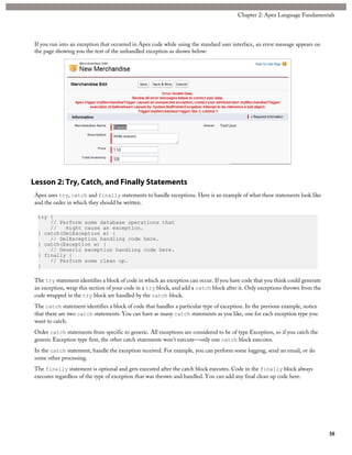 If you run into an exception that occurred in Apex code while using the standard user interface, an error message appears on
the page showing you the text of the unhandled exception as shown below:
Lesson 2: Try, Catch, and Finally Statements
Apex uses try, catch and finally statements to handle exceptions. Here is an example of what these statements look like
and the order in which they should be written.
try {
// Perform some database operations that
// might cause an exception.
} catch(DmlException e) {
// DmlException handling code here.
} catch(Exception e) {
// Generic exception handling code here.
} finally {
// Perform some clean up.
}
The try statement identifies a block of code in which an exception can occur. If you have code that you think could generate
an exception, wrap this section of your code in a try block, and add a catch block after it. Only exceptions thrown from the
code wrapped in the try block are handled by the catch block.
The catch statement identifies a block of code that handles a particular type of exception. In the previous example, notice
that there are two catch statements. You can have as many catch statements as you like, one for each exception type you
want to catch.
Order catch statements from specific to generic. All exceptions are considered to be of type Exception, so if you catch the
generic Exception type first, the other catch statements won’t execute—only one catch block executes.
In the catch statement, handle the exception received. For example, you can perform some logging, send an email, or do
some other processing.
The finally statement is optional and gets executed after the catch block executes. Code in the finally block always
executes regardless of the type of exception that was thrown and handled. You can add any final clean up code here.
38
Chapter 2: Apex Language Fundamentals
 
