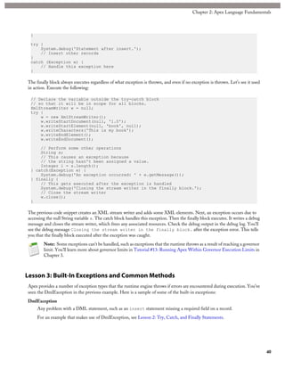 }
try {
System.debug('Statement after insert.');
// Insert other records
}
catch (Exception e) {
// Handle this exception here
}
The finally block always executes regardless of what exception is thrown, and even if no exception is thrown. Let’s see it used
in action. Execute the following:
// Declare the variable outside the try-catch block
// so that it will be in scope for all blocks.
XmlStreamWriter w = null;
try {
w = new XmlStreamWriter();
w.writeStartDocument(null, '1.0');
w.writeStartElement(null, 'book', null);
w.writeCharacters('This is my book');
w.writeEndElement();
w.writeEndDocument();
// Perform some other operations
String s;
// This causes an exception because
// the string hasn't been assigned a value.
Integer i = s.length();
} catch(Exception e) {
System.debug('An exception occurred: ' + e.getMessage());
} finally {
// This gets executed after the exception is handled
System.debug('Closing the stream writer in the finally block.');
// Close the stream writer
w.close();
}
The previous code snippet creates an XML stream writer and adds some XML elements. Next, an exception occurs due to
accessing the null String variable s. The catch block handles this exception. Then the finally block executes. It writes a debug
message and closes the stream writer, which frees any associated resources. Check the debug output in the debug log. You’ll
see the debug message Closing the stream writer in the finally block. after the exception error. This tells
you that the finally block executed after the exception was caught.
Note: Some exceptions can’t be handled, such as exceptions that the runtime throws as a result of reaching a governor
limit. You’ll learn more about governor limits in Tutorial #13: Running Apex Within Governor Execution Limits in
Chapter 3.
Lesson 3: Built-In Exceptions and Common Methods
Apex provides a number of exception types that the runtime engine throws if errors are encountered during execution. You’ve
seen the DmlException in the previous example. Here is a sample of some of the built-in exceptions:
DmlException
Any problem with a DML statement, such as an insert statement missing a required field on a record.
For an example that makes use of DmlException, see Lesson 2: Try, Catch, and Finally Statements.
40
Chapter 2: Apex Language Fundamentals
 