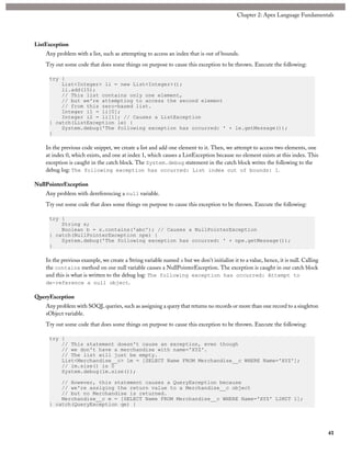 ListException
Any problem with a list, such as attempting to access an index that is out of bounds.
Try out some code that does some things on purpose to cause this exception to be thrown. Execute the following:
try {
List<Integer> li = new List<Integer>();
li.add(15);
// This list contains only one element,
// but we're attempting to access the second element
// from this zero-based list.
Integer i1 = li[0];
Integer i2 = li[1]; // Causes a ListException
} catch(ListException le) {
System.debug('The following exception has occurred: ' + le.getMessage());
}
In the previous code snippet, we create a list and add one element to it. Then, we attempt to access two elements, one
at index 0, which exists, and one at index 1, which causes a ListException because no element exists at this index. This
exception is caught in the catch block. The System.debug statement in the catch block writes the following to the
debug log: The following exception has occurred: List index out of bounds: 1.
NullPointerException
Any problem with dereferencing a null variable.
Try out some code that does some things on purpose to cause this exception to be thrown. Execute the following:
try {
String s;
Boolean b = s.contains('abc'); // Causes a NullPointerException
} catch(NullPointerException npe) {
System.debug('The following exception has occurred: ' + npe.getMessage());
}
In the previous example, we create a String variable named s but we don’t initialize it to a value, hence, it is null. Calling
the contains method on our null variable causes a NullPointerException. The exception is caught in our catch block
and this is what is written to the debug log: The following exception has occurred: Attempt to
de-reference a null object.
QueryException
Any problem with SOQL queries, such as assigning a query that returns no records or more than one record to a singleton
sObject variable.
Try out some code that does some things on purpose to cause this exception to be thrown. Execute the following:
try {
// This statement doesn't cause an exception, even though
// we don't have a merchandise with name='XYZ'.
// The list will just be empty.
List<Merchandise__c> lm = [SELECT Name FROM Merchandise__c WHERE Name='XYZ'];
// lm.size() is 0
System.debug(lm.size());
// However, this statement causes a QueryException because
// we're assiging the return value to a Merchandise__c object
// but no Merchandise is returned.
Merchandise__c m = [SELECT Name FROM Merchandise__c WHERE Name='XYZ' LIMIT 1];
} catch(QueryException qe) {
41
Chapter 2: Apex Language Fundamentals
 