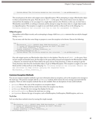 System.debug('The following exception has occurred: ' + qe.getMessage());
}
The second query in the above code snippet causes a QueryException. We’re attempting to assign a Merchandise object
to what is returned from the query. Note the use of LIMIT 1 in the query. This ensures that at most one object is
returned from the database so we can assign it to a single object and not a list. However, in this case, we don’t have a
Merchandise named XYZ, so nothing is returned, and the attempt to assign the return value to a single object results
in a QueryException. The exception is caught in our catch block and this is what you’ll see in the debug log: The
following exception has occurred: List has no rows for assignment to SObject.
SObjectException
Any problem with sObject records, such as attempting to change a field in an update statement that can only be changed
during insert.
Try out some code that does some things on purpose to cause this exception to be thrown. Execute the following:
try {
Merchandise__c m = [SELECT Name FROM Merchandise__c LIMIT 1];
// Causes an SObjectException because we didn't retrieve
// the Total_Inventory__c field.
Double inventory = m.Total_Inventory__c;
} catch(SObjectException se) {
System.debug('The following exception has occurred: ' + se.getMessage());
}
Our code snippet queries any Merchandise object that is in the database. Note the use of LIMIT 1 in the query. Since
we have sample merchandise items, the first object in the query will be returned and assigned to the Merchandise variable
m. However, we retrieved only the Name field in the query and not Total_Inventory, so when we attempt to get the
Total_Inventory value from the merchandise object, we get an SObjectException. This exception is caught in our catch
block and this is what you’ll see in the debug log: The following exception has occurred: SObject row
was retrieved via SOQL without querying the requested field:
Merchandise__c.Total_Inventory__c.
Common Exception Methods
You can use common exception methods to get more information about an exception, such as the exception error message or
the stack trace. The previous example calls the getMessage method, which returns the error message associated with the
exception. There are other exception methods that are also available. Here are descriptions of some useful methods:
• getCause: Returns the cause of the exception as an exception object.
• getLineNumber: Returns the line number from where the exception was thrown.
• getMessage: Returns the error message that displays for the user.
• getStackTraceString: Returns the stack trace as a string.
• getTypeName: Returns the type of exception, such as DmlException, ListException, MathException, and so on.
Try It Out
Let’s see what these methods return by running this simple example.
try {
Merchandise__c m = [SELECT Name FROM Merchandise__c LIMIT 1];
// Causes an SObjectException because we didn't retrieve
// the Total_Inventory__c field.
Double inventory = m.Total_Inventory__c;
} catch(Exception e) {
42
Chapter 2: Apex Language Fundamentals
 