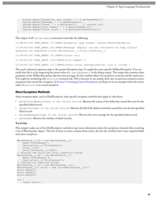 System.debug('Exception type caught: ' + e.getTypeName());
System.debug('Message: ' + e.getMessage());
System.debug('Cause: ' + e.getCause()); // returns null
System.debug('Line number: ' + e.getLineNumber());
System.debug('Stack trace: ' + e.getStackTraceString());
}
The output of all System.debug statements looks like the following:
17:38:04:149 USER_DEBUG [7]|DEBUG|Exception type caught: System.SObjectException
17:38:04:149 USER_DEBUG [8]|DEBUG|Message: SObject row was retrieved via SOQL without
querying the requested field: Merchandise__c.Total_Inventory__c
17:38:04:150 USER_DEBUG [9]|DEBUG|Cause: null
17:38:04:150 USER_DEBUG [10]|DEBUG|Line number: 5
17:38:04:150 USER_DEBUG [11]|DEBUG|Stack trace: AnonymousBlock: line 5, column 1
The catch statement argument type is the generic Exception type. It caught the more specific SObjectException. You can
verify that this is so by inspecting the return value of e.getTypeName() in the debug output. The output also contains other
properties of the SObjectException, like the error message, the line number where the exception occurred, and the stack trace.
You might be wondering why getCause returned null. This is because in our sample there was no previous exception (inner
exception) that caused this exception. In Lesson 5: Creating Custom Exceptions, you’ll get to see an example where the return
value of getCause is an actual exception.
More Exception Methods
Some exception types, such as DmlException, have specific exception methods that apply to only them:
• getDmlFieldNames(Index of the failed record): Returns the names of the fields that caused the error for the
specified failed record.
• getDmlId(Index of the failed record): Returns the ID of the failed record that caused the error for the specified
failed record.
• getDmlMessage(Index of the failed record): Returns the error message for the specified failed record.
• getNumDml: Returns the number of failed records.
Try It Out
This snippet makes use of the DmlException methods to get more information about the exceptions returned when inserting
a list of Merchandise objects. The list of items to insert contains three items, the last two of which don’t have required fields
and cause exceptions.
Merchandise__c m1 = new Merchandise__c(
Name='Coffeemaker',
Description__c='Kitchenware',
Price__c=25,
Total_Inventory__c=1000);
// Missing the Price and Total_Inventory fields
Merchandise__c m2 = new Merchandise__c(
Name='Coffeemaker B',
Description__c='Kitchenware');
// Missing all required fields
Merchandise__c m3 = new Merchandise__c();
Merchandise__c[] mList = new List<Merchandise__c>();
mList.add(m1);
mList.add(m2);
mList.add(m3);
try {
insert mList;
43
Chapter 2: Apex Language Fundamentals
 