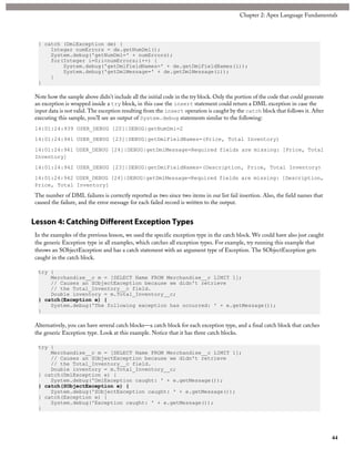} catch (DmlException de) {
Integer numErrors = de.getNumDml();
System.debug('getNumDml=' + numErrors);
for(Integer i=0;i<numErrors;i++) {
System.debug('getDmlFieldNames=' + de.getDmlFieldNames(i));
System.debug('getDmlMessage=' + de.getDmlMessage(i));
}
}
Note how the sample above didn’t include all the initial code in the try block. Only the portion of the code that could generate
an exception is wrapped inside a try block, in this case the insert statement could return a DML exception in case the
input data is not valid. The exception resulting from the insert operation is caught by the catch block that follows it. After
executing this sample, you’ll see an output of System.debug statements similar to the following:
14:01:24:939 USER_DEBUG [20]|DEBUG|getNumDml=2
14:01:24:941 USER_DEBUG [23]|DEBUG|getDmlFieldNames=(Price, Total Inventory)
14:01:24:941 USER_DEBUG [24]|DEBUG|getDmlMessage=Required fields are missing: [Price, Total
Inventory]
14:01:24:942 USER_DEBUG [23]|DEBUG|getDmlFieldNames=(Description, Price, Total Inventory)
14:01:24:942 USER_DEBUG [24]|DEBUG|getDmlMessage=Required fields are missing: [Description,
Price, Total Inventory]
The number of DML failures is correctly reported as two since two items in our list fail insertion. Also, the field names that
caused the failure, and the error message for each failed record is written to the output.
Lesson 4: Catching Different Exception Types
In the examples of the previous lesson, we used the specific exception type in the catch block. We could have also just caught
the generic Exception type in all examples, which catches all exception types. For example, try running this example that
throws an SObjectException and has a catch statement with an argument type of Exception. The SObjectException gets
caught in the catch block.
try {
Merchandise__c m = [SELECT Name FROM Merchandise__c LIMIT 1];
// Causes an SObjectException because we didn't retrieve
// the Total_Inventory__c field.
Double inventory = m.Total_Inventory__c;
} catch(Exception e) {
System.debug('The following exception has occurred: ' + e.getMessage());
}
Alternatively, you can have several catch blocks—a catch block for each exception type, and a final catch block that catches
the generic Exception type. Look at this example. Notice that it has three catch blocks.
try {
Merchandise__c m = [SELECT Name FROM Merchandise__c LIMIT 1];
// Causes an SObjectException because we didn't retrieve
// the Total_Inventory__c field.
Double inventory = m.Total_Inventory__c;
} catch(DmlException e) {
System.debug('DmlException caught: ' + e.getMessage());
} catch(SObjectException e) {
System.debug('SObjectException caught: ' + e.getMessage());
} catch(Exception e) {
System.debug('Exception caught: ' + e.getMessage());
}
44
Chapter 2: Apex Language Fundamentals
 