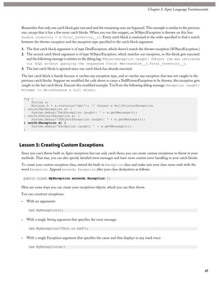 Remember that only one catch block gets executed and the remaining ones are bypassed. This example is similar to the previous
one, except that it has a few more catch blocks. When you run this snippet, an SObjectException is thrown on this line:
Double inventory = m.Total_Inventory__c;. Every catch block is examined in the order specified to find a match
between the thrown exception and the exception type specified in the catch block argument:
1. The first catch block argument is of type DmlException, which doesn’t match the thrown exception (SObjectException.)
2. The second catch block argument is of type SObjectException, which matches our exception, so this block gets executed
and the following message is written to the debug log: SObjectException caught: SObject row was retrieved
via SOQL without querying the requested field: Merchandise__c.Total_Inventory__c.
3. The last catch block is ignored since one catch block has already executed.
The last catch block is handy because it catches any exception type, and so catches any exception that was not caught in the
previous catch blocks. Suppose we modified the code above to cause a NullPointerException to be thrown, this exception gets
caught in the last catch block. Execute this modified example. You’ll see the following debug message: Exception caught:
Attempt to de-reference a null object.
try {
String s;
Boolean b = s.contains('abc'); // Causes a NullPointerException
} catch(DmlException e) {
System.debug('DmlException caught: ' + e.getMessage());
} catch(SObjectException e) {
System.debug('SObjectException caught: ' + e.getMessage());
} catch(Exception e) {
System.debug('Exception caught: ' + e.getMessage());
}
Lesson 5: Creating Custom Exceptions
Since you can’t throw built-in Apex exceptions but can only catch them, you can create custom exceptions to throw in your
methods. That way, you can also specify detailed error messages and have more custom error handling in your catch blocks.
To create your custom exception class, extend the built-in Exception class and make sure your class name ends with the
word Exception. Append extends Exception after your class declaration as follows.
public class MyException extends Exception {}
Here are some ways you can create your exceptions objects, which you can then throw.
You can construct exceptions:
• With no arguments:
new MyException();
• With a single String argument that specifies the error message:
new MyException('This is bad');
• With a single Exception argument that specifies the cause and that displays in any stack trace:
new MyException(e);
45
Chapter 2: Apex Language Fundamentals
 