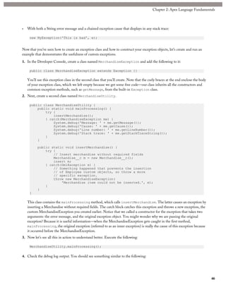 • With both a String error message and a chained exception cause that displays in any stack trace:
new MyException('This is bad', e);
Now that you’ve seen how to create an exception class and how to construct your exception objects, let’s create and run an
example that demonstrates the usefulness of custom exceptions.
1. In the Developer Console, create a class named MerchandiseException and add the following to it:
public class MerchandiseException extends Exception {}
You’ll use this exception class in the second class that you’ll create. Note that the curly braces at the end enclose the body
of your exception class, which we left empty because we get some free code—our class inherits all the constructors and
common exception methods, such as getMessage, from the built-in Exception class.
2. Next, create a second class named MerchandiseUtility.
public class MerchandiseUtility {
public static void mainProcessing() {
try {
insertMerchandise();
} catch(MerchandiseException me) {
System.debug('Message: ' + me.getMessage());
System.debug('Cause: ' + me.getCause());
System.debug('Line number: ' + me.getLineNumber());
System.debug('Stack trace: ' + me.getStackTraceString());
}
}
public static void insertMerchandise() {
try {
// Insert merchandise without required fields
Merchandise__c m = new Merchandise__c();
insert m;
} catch(DmlException e) {
// Something happened that prevents the insertion
// of Employee custom objects, so throw a more
// specific exception.
throw new MerchandiseException(
'Merchandise item could not be inserted.', e);
}
}
}
This class contains the mainProcessing method, which calls insertMerchandise. The latter causes an exception by
inserting a Merchandise without required fields. The catch block catches this exception and throws a new exception, the
custom MerchandiseException you created earlier. Notice that we called a constructor for the exception that takes two
arguments: the error message, and the original exception object. You might wonder why we are passing the original
exception? Because it is useful information—when the MerchandiseException gets caught in the first method,
mainProcessing, the original exception (referred to as an inner exception) is really the cause of this exception because
it occurred before the MerchandiseException.
3. Now let’s see all this in action to understand better. Execute the following:
MerchandiseUtility.mainProcessing();
4. Check the debug log output. You should see something similar to the following:
46
Chapter 2: Apex Language Fundamentals
 