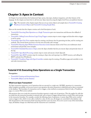 Chapter 3: Apex in Context
In Chapter 2 you learned about the fundamental Apex syntax, data types, database integration, and other features of the
language. In this chapter you learn how to call into your Apex classes by using the higher-level Force.com platform features:
Tip: The tutorials in this chapter require that you set up custom objects and sample data in Tutorial #1: Creating
Warehouse Custom Objects and Tutorial #3: Creating Sample Data.
Here are the tutorials that this chapter contains and a brief description of each.
• Tutorial #10: Executing Data Operations as a Single Transaction goes over transactions and discusses the rollback of
transactions.
• Tutorial #11: Adding Custom Business Logic Using Triggers contains steps to create a trigger and describes what a trigger
is and its syntax.
• Tutorial #12: Apex Unit Tests contains steps for creating a test factory class for generating test data, and for creating test
methods. This tutorial shows you how to run the tests and verify code coverage.
• Tutorial #13: Running Apex Within Governor Execution Limits discusses limits in the Force.com multitenant cloud
environment and provides some examples.
• Tutorial #14: Scheduled Execution of Apex covers the Apex scheduler that lets you execute Apex and particular times of
the day.
• Tutorial #15: Apex Batch Processing contains steps to create and execute a batch Apex job.
• Tutorial #16: Apex REST contains steps for creating an Apex class and exposing it as a REST resource, and calling the
REST methods from Workbench.
• Tutorial #17: Visualforce Pages with Apex Controllers contains steps for creating a Visualforce page and controller to view
and order inventory items.
Tutorial #10: Executing Data Operations as a Single Transaction
Prerequisites:
• Tutorial #4: Creating and Instantiating Classes
• Tutorial #8: sObjects and the Database
What Is an Apex Transaction?
An Apex transaction represents a set of operations that are executed as a single unit. All DML operations in a transaction
either complete successfully, or if an error occurs in one operation, the entire transaction is rolled back and no data is committed
to the database. The boundary of a transaction can be a trigger, a class method, an anonymous block of code, a Visualforce
page, or a custom Web service method.
All operations that occur inside the transaction boundary represent a single unit of operations. This also applies for calls that
are made from the transaction boundary to external code, such as classes or triggers that get fired as a result of the code running
in the transaction boundary. For example, consider the following chain of operations: a custom Apex Web service method
causes a trigger to fire, which in turn calls a method in a class. In this case, all changes are committed to the database only
after all operations in the transaction finish executing and don’t cause any errors. If an error occurs in any of the intermediate
steps, all database changes are rolled back and the transaction isn’t committed.
48
Chapter 3: Apex in Context
 