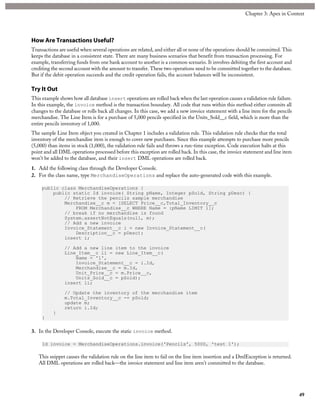 How Are Transactions Useful?
Transactions are useful when several operations are related, and either all or none of the operations should be committed. This
keeps the database in a consistent state. There are many business scenarios that benefit from transaction processing. For
example, transferring funds from one bank account to another is a common scenario. It involves debiting the first account and
crediting the second account with the amount to transfer. These two operations need to be committed together to the database.
But if the debit operation succeeds and the credit operation fails, the account balances will be inconsistent.
Try It Out
This example shows how all database insert operations are rolled back when the last operation causes a validation rule failure.
In this example, the invoice method is the transaction boundary. All code that runs within this method either commits all
changes to the database or rolls back all changes. In this case, we add a new invoice statement with a line item for the pencils
merchandise. The Line Item is for a purchase of 5,000 pencils specified in the Units_Sold__c field, which is more than the
entire pencils inventory of 1,000.
The sample Line Item object you created in Chapter 1 includes a validation rule. This validation rule checks that the total
inventory of the merchandise item is enough to cover new purchases. Since this example attempts to purchase more pencils
(5,000) than items in stock (1,000), the validation rule fails and throws a run-time exception. Code execution halts at this
point and all DML operations processed before this exception are rolled back. In this case, the invoice statement and line item
won’t be added to the database, and their insert DML operations are rolled back.
1. Add the following class through the Developer Console.
2. For the class name, type MerchandiseOperations and replace the auto-generated code with this example.
public class MerchandiseOperations {
public static Id invoice( String pName, Integer pSold, String pDesc) {
// Retrieve the pencils sample merchandise
Merchandise__c m = [SELECT Price__c,Total_Inventory__c
FROM Merchandise__c WHERE Name = :pName LIMIT 1];
// break if no merchandise is found
System.assertNotEquals(null, m);
// Add a new invoice
Invoice_Statement__c i = new Invoice_Statement__c(
Description__c = pDesc);
insert i;
// Add a new line item to the invoice
Line_Item__c li = new Line_Item__c(
Name = '1',
Invoice_Statement__c = i.Id,
Merchandise__c = m.Id,
Unit_Price__c = m.Price__c,
Units_Sold__c = pSold);
insert li;
// Update the inventory of the merchandise item
m.Total_Inventory__c -= pSold;
update m;
return i.Id;
}
}
3. In the Developer Console, execute the static invoice method.
Id invoice = MerchandiseOperations.invoice('Pencils', 5000, 'test 1');
This snippet causes the validation rule on the line item to fail on the line item insertion and a DmlException is returned.
All DML operations are rolled back—the invoice statement and line item aren’t committed to the database.
49
Chapter 3: Apex in Context
 
