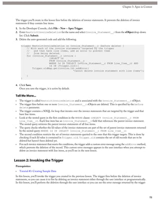 The trigger you’ll create in this lesson fires before the deletion of invoice statements. It prevents the deletion of invoice
statements if they contain line items.
1. In the Developer Console, click File > New > Apex Trigger.
2. Enter RestrictInvoiceDeletion for the name and select Invoice_Statement__c from the sObject drop-down
list. Click Submit.
3. Delete the auto-generated code and add the following.
trigger RestrictInvoiceDeletion on Invoice_Statement__c (before delete) {
// With each of the invoice statements targeted by the trigger
// and that have line items, add an error to prevent them
// from being deleted.
for (Invoice_Statement__c invoice :
[SELECT Id
FROM Invoice_Statement__c
WHERE Id IN (SELECT Invoice_Statement__c FROM Line_Item__c) AND
Id IN :Trigger.old]){
Trigger.oldMap.get(invoice.Id).addError(
'Cannot delete invoice statement with line items');
}
}
4. Click Save.
Once you save the trigger, it is active by default.
Tell Me More...
• The trigger is called RestrictInvoiceDeletion and is associated with the Invoice_Statement__c sObject.
• The trigger fires before one or more Invoice_Statement__c sObjects are deleted. This is specified by the before
delete parameter.
• The trigger contains a SOQL for loop that iterates over the invoice statements that are targeted by the trigger and that
have line items.
• Look at the nested query in the first condition in the WHERE clause: (SELECT Invoice_Statement__c FROM
Line_Item__c). Each line item has an Invoice_Statement__c field that references the parent invoice statement.
The nested query retrieves the parent invoice statements of all line items.
• The query checks whether the Id values of the invoice statements are part of the set of parent invoice statements returned
by the nested query: WHERE Id IN (SELECT Invoice_Statement__c FROM Line_Item__c)
• The second condition restricts the set of invoice statements queried to the ones that this trigger targets. This is done by
checking if each Id value is contained in Trigger.old. Trigger.old contains the set of old records that are to be
deleted but haven’t been deleted yet.
• For each invoice statement that meets the conditions, the trigger adds a custom error message using the addError method,
which prevents the deletion of the record. This custom error messages appears in the user interface when you attempt to
delete an invoice statement with line items, as you’ll see in the next lesson.
Lesson 2: Invoking the Trigger
Prerequisites:
• Tutorial #3: Creating Sample Data
In this lesson, you’ll invoke the trigger you created in the previous lesson. The trigger fires before the deletion of invoice
statements, so you can cause it to fire by deleting an invoice statement either through the user interface or programmatically.
In this lesson, you’ll perform the deletion through the user interface so you can see the error message returned by the trigger
51
Chapter 3: Apex in Context
 