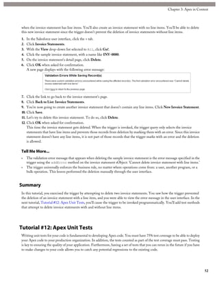when the invoice statement has line items. You’ll also create an invoice statement with no line items. You’ll be able to delete
this new invoice statement since the trigger doesn’t prevent the deletion of invoice statements without line items.
1. In the Salesforce user interface, click the + tab.
2. Click Invoice Statements.
3. With the View drop-down list selected to All, click Go!.
4. Click the sample invoice statement, with a name like INV-0000.
5. On the invoice statement's detail page, click Delete.
6. Click OK when asked for confirmation.
A new page displays with the following error message:
7. Click the link to go back to the invoice statement's page.
8. Click Back to List: Invoice Statements.
9. You’re now going to create another invoice statement that doesn’t contain any line items. Click New Invoice Statement.
10. Click Save.
11. Let’s try to delete this invoice statement. To do so, click Delete.
12. Click OK when asked for confirmation.
This time the invoice statement gets deleted. When the trigger is invoked, the trigger query only selects the invoice
statements that have line items and prevents those records from deletion by marking them with an error. Since this invoice
statement doesn’t have any line items, it is not part of those records that the trigger marks with an error and the deletion
is allowed.
Tell Me More...
• The validation error message that appears when deleting the sample invoice statement is the error message specified in the
trigger using the addError method on the invoice statement sObject: 'Cannot delete invoice statement with line items.'
• The trigger universally enforces the business rule, no matter where operations come from: a user, another program, or a
bulk operation. This lesson performed the deletion manually through the user interface.
Summary
In this tutorial, you exercised the trigger by attempting to delete two invoice statements. You saw how the trigger prevented
the deletion of an invoice statement with a line item, and you were able to view the error message in the user interface. In the
next tutorial, Tutorial #12: Apex Unit Tests, you’ll cause the trigger to be invoked programmatically. You’ll add test methods
that attempt to delete invoice statements with and without line items.
Tutorial #12: Apex Unit Tests
Writing unit tests for your code is fundamental to developing Apex code. You must have 75% test coverage to be able to deploy
your Apex code to your production organization. In addition, the tests counted as part of the test coverage must pass. Testing
is key to ensuring the quality of your application. Furthermore, having a set of tests that you can rerun in the future if you have
to make changes to your code allows you to catch any potential regressions to the existing code.
52
Chapter 3: Apex in Context
 