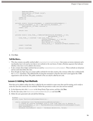 Name=merchName,
Description__c='Fresh juice',
Price__c=2,
Total_Inventory__c=1000);
insert m;
return m;
}
private static Invoice_Statement__c createInvoiceStatement() {
Invoice_Statement__c inv = new Invoice_Statement__c(
Description__c='Test Invoice');
insert inv;
return inv;
}
private static Line_Item__c AddLineItem(Invoice_Statement__c inv,
Merchandise__c m) {
Line_Item__c lineItem = new Line_Item__c(
Invoice_Statement__c = inv.Id,
Merchandise__c = m.Id,
Unit_Price__c = m.Price__c,
Units_Sold__c = (Double)(10*Math.random()+1));
insert lineItem;
return lineItem;
}
}
4. Click Save.
Tell Me More...
• This class contains one public method called createOneInvoiceStatement that creates an invoice statement and a
merchandise item to be used as test data in test methods in the next lesson. It takes a Boolean argument that indicates
whether a line item is to be added to the invoice.
• It also contains three helper methods that are used by createOneInvoiceStatement. These methods are all private
and are used only within this class.
• Even though any Apex class can contain public methods for test data creation, this common utility class is defined with
the @isTest annotation. The added benefit of using this annotation is that the class won’t count against the 3 MB
organization code size limit. The public methods in this can only be called by test code.
Lesson 2: Adding Test Methods
Now that you’ve added a utility class that is called by the test method to create some data used for testing, you’re ready to
create the class that contains the test methods. Follow this procedure to add a test class and test methods.
1. In the Repository tab, click Classes in the Setup Entity Type section, and then click New.
2. For the class name, enter TestInvoiceStatementDeletion and click OK.
3. Delete the auto-generated code and add the following.
@isTest
private class TestInvoiceStatementDeletion {
static testmethod void TestDeleteInvoiceWithLineItem() {
// Create an invoice statement with a line item then try to delete it
Invoice_Statement__c inv = TestDataFactory.createOneInvoiceStatement(true);
Test.startTest();
Database.DeleteResult result = Database.delete(inv, false);
54
Chapter 3: Apex in Context
 