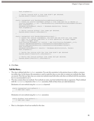 Test.stopTest();
// Verify invoice with a line item didn't get deleted.
System.assert(!result.isSuccess());
}
static testmethod void TestDeleteInvoiceWithoutLineItems() {
// Create an invoice statement without a line item and try to delete it
Invoice_Statement__c inv = TestDataFactory.createOneInvoiceStatement(false);
Test.startTest();
Database.DeleteResult result = Database.delete(inv, false);
Test.stopTest();
// Verify invoice without line items got deleted.
System.assert(result.isSuccess());
}
static testmethod void TestBulkDeleteInvoices() {
// Create two invoice statements, one with and one with out line items
// Then try to delete them both in a bulk operation, as might happen
// when a trigger fires.
List<Invoice_Statement__c> invList = new List<Invoice_Statement__c>();
invList.add(TestDataFactory.createOneInvoiceStatement(true));
invList.add(TestDataFactory.createOneInvoiceStatement(false));
Test.startTest();
Database.DeleteResult[] results = Database.delete(invList, false);
Test.stopTest();
// Verify the invoice with the line item didn't get deleted
System.assert(!results[0].isSuccess());
// Verity the invoice without line items did get deleted.
System.assert(results[1].isSuccess());
}
}
4. Click Save.
Tell Me More...
• The class is defined with the @isTest annotation. You saw this annotation in the previous lesson to define a common
test utility class. In this lesson, this annotation is used to mark the class as a test class to contain test methods that Apex
can execute. Note that any Apex class can contain test methods mixed with other code when not defined with this annotation,
but it is recommended to use it.
• The class contains three test methods. Test methods are static, top-level methods that take no arguments. They’re defined
with the testmethod keyword or the @isTest annotation. Both of these forms are valid declarations:
Declaration of a test method using the testmethod keyword:
static testmethod void myTest() {
// Add test logic
}
Declaration of a test method using the @isTest annotation:
static @isTest void myTest() {
// Add test logic
}
• Here is a description of each test method in this class:
55
Chapter 3: Apex in Context
 