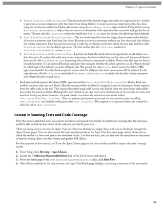 ◊ TestDeleteInvoiceWithLineItem: This test method verifies that the trigger does what it is supposed to do—namely
it prevents an invoice statement with line items from being deleted. It creates an invoice statement with a line item
using the test factory method and deletes the invoice using the Database.delete Apex method. This method returns
a Database.DeleteResult object that you can use to determine if the operation was successful and get the list of
errors. The test calls the isSuccess method to verify that it is false since the invoice shouldn’t have been deleted.
◊ TestDeleteInvoiceWithoutLineItems: This test method verifies that the trigger doesn’t prevent the deletion
of invoice statements that don’t have line items. It inserts an invoice statement without any line items and then deletes
the invoice statement. Like the previous method, it calls the test factory method to create the test data and then calls
Database.delete for the delete operation. The test verifies that the isSuccess method of
Database.DeleteResult returns true.
◊ TestDeleteInvoiceWithoutLineItems: Last but not least, this third test method performs a bulk delete on a
list of invoices. It creates a list with two invoice statements, the first of which has one line item and the second doesn’t
have any. It calls Database.delete by passing a list of invoice statements to delete. Notice that this time we have a
second parameter. It is an optional Boolean parameter that indicates whether the delete operation on all sObjects should
be rolled back if the deletion on some sObjects fails. We passed the value false, which means the delete DML
operation shouldn’t be rolled back on partial success and the sObjects that don’t cause errors will be deleted. In this
case, the test calls the isSuccess method of Database.DeleteResult to verify that the first invoice statement
isn’t deleted but the second one is.
• Each test method executes the delete DML operation within Test.startTest/Test.stopTest blocks. Each test
method can have only one such block. All code running within this block is assigned a new set of governor limits separate
from the other code in the test. This ensures that other setup code in your test doesn’t share the same limits and enables
you to test the governor limits. Although this isn’t critical in our case since we’re deleting one or two records at a time and
won’t be hitting any limits; however, it’s good practice to enclose the actual test statements within
Test.startTest/Test.stopTest. You can perform prerequisite setup and test data creation prior to calling
Test.startTest and include verifications after Test.stopTest. The original set of governor limits are reverted to
after the call to Test.stopTest.
Lesson 3: Running Tests and Code Coverage
Now that you’ve added the tests, you need to run them and inspect their results. In addition to ensuring that the tests pass,
you’ll be able to find out how much of the code was covered by your tests.
There are many ways to run tests in Apex. You can either run all tests in a single class or all tests in all classes through the
Apex Classes pages. You can also execute the tests asynchronously in the Apex Test Execution page, which allows you to
check the results at a later time and access saved test results. Last but not least, you can also start the asynchronous execution
of tests by writing Apex code that inserts and queries API objects.
For the purposes of this tutorial, you’ll use the Apex Classes page in the user interface and then inspect the code coverage
results.
1. From Setup, click Develop > Apex Classes.
2. Locate the TestInvoiceStatementDeletion link in the list of classes and click it.
3. From the detail page of the TestInvoiceStatementDeletion class, click Run Test.
4. After all test methods in the class execute, the Apex Test Result page displays, containing a summary of the test results.
56
Chapter 3: Apex in Context
 
