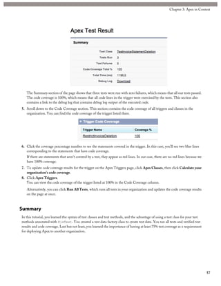 The Summary section of the page shows that three tests were run with zero failures, which means that all our tests passed.
The code coverage is 100%, which means that all code lines in the trigger were exercised by the tests. This section also
contains a link to the debug log that contains debug log output of the executed code.
5. Scroll down to the Code Coverage section. This section contains the code coverage of all triggers and classes in the
organization. You can find the code coverage of the trigger listed there.
6. Click the coverage percentage number to see the statements covered in the trigger. In this case, you’ll see two blue lines
corresponding to the statements that have code coverage.
If there are statements that aren’t covered by a test, they appear as red lines. In our case, there are no red lines because we
have 100% coverage.
7. To update code coverage results for the trigger on the Apex Triggers page, click Apex Classes, then click Calculate your
organization’s code coverage.
8. Click Apex Triggers.
You can view the code coverage of the trigger listed at 100% in the Code Coverage column.
Alternatively, you can click Run All Tests, which runs all tests in your organization and updates the code coverage results
on the page at once.
Summary
In this tutorial, you learned the syntax of test classes and test methods, and the advantage of using a test class for your test
methods annotated with @isTest. You created a test data factory class to create test data. You ran all tests and verified test
results and code coverage. Last but not least, you learned the importance of having at least 75% test coverage as a requirement
for deploying Apex to another organization.
57
Chapter 3: Apex in Context
 