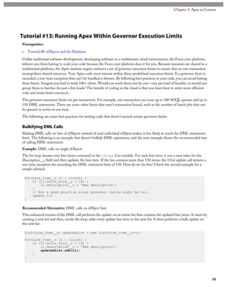 Tutorial #13: Running Apex Within Governor Execution Limits
Prerequisites:
• Tutorial #8: sObjects and the Database
Unlike traditional software development, developing software in a multitenant cloud environment, the Force.com platform,
relieves you from having to scale your code because the Force.com platform does it for you. Because resources are shared in a
multitenant platform, the Apex runtime engine enforces a set of governor execution limits to ensure that no one transaction
monopolizes shared resources. Your Apex code must execute within these predefined execution limits. If a governor limit is
exceeded, a run-time exception that can’t be handled is thrown. By following best practices in your code, you can avoid hitting
these limits. Imagine you had to wash 100 t-shirts. Would you wash them one by one—one per load of laundry, or would you
group them in batches for just a few loads? The benefit of coding in the cloud is that you learn how to write more efficient
code and waste fewer resources.
The governor execution limits are per transaction. For example, one transaction can issue up to 100 SOQL queries and up to
150 DML statements. There are some other limits that aren’t transaction bound, such as the number of batch jobs that can
be queued or active at one time.
The following are some best practices for writing code that doesn’t exceed certain governor limits.
Bulkifying DML Calls
Making DML calls on lists of sObjects instead of each individual sObject makes it less likely to reach the DML statements
limit. The following is an example that doesn’t bulkify DML operations, and the next example shows the recommended way
of calling DML statements.
Example: DML calls on single sObjects
The for loop iterates over line items contained in the liList List variable. For each line item, it sets a new value for the
Description__c field and then updates the line item. If the list contains more than 150 items, the 151st update call returns a
run-time exception for exceeding the DML statement limit of 150. How do we fix this? Check the second example for a
simple solution.
for(Line_Item__c li : liList) {
if (li.Units_Sold__c > 10) {
li.Description__c = 'New description';
}
// Not a good practice since governor limits might be hit.
update li;
}
Recommended Alternative: DML calls on sObject lists
This enhanced version of the DML call performs the update on an entire list that contains the updated line items. It starts by
creating a new list and then, inside the loop, adds every update line item to the new list. It then performs a bulk update on
the new list.
List<Line_Item__c> updatedList = new List<Line_Item__c>();
for(Line_Item__c li : liList) {
if (li.Units_Sold__c > 10) {
li.Description__c = 'New description';
updatedList.add(li);
}
}
58
Chapter 3: Apex in Context
 