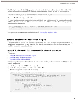 The following is an example of a SOQL query that retrieves all merchandise items and stores them in a List variable. If the
returned merchandise items are large in size and a large number of them was returned, the heap size limit might be hit.
List<Merchandise__c> ml = [SELECT Id,Name FROM Merchandise__c];
Recommended Alternative: Query within a for loop
To prevent this from happening, this second version uses a SOQL for loop, which iterates over the returned results in batches
of 200 records. This reduces the size of the ml list variable which now holds 200 items instead of all items in the query results,
and gets recreated for every batch.
for (List<Merchandise__c> ml : [SELECT Id,Name FROM Merchandise__c]){
// Do something.
}
For a complete list of Apex governor execution limits, see the Force.com Apex Developer’s Guide.
Tutorial #14: Scheduled Execution of Apex
The Apex Scheduler lets you have Apex classes run at specified times. This is ideal for daily or weekly maintenance tasks. To
take advantage of the scheduler, you need to write an Apex class that implements the Schedulable interface, and then
schedule it for execution on a specific schedule.
Lesson 1: Adding a Class that Implements the Schedulable Interface
Prerequisites:
• Tutorial #1: Creating Warehouse Custom Objects
• Tutorial #2: Using the Developer Console
• Tutorial #8: sObjects and the Database
In this lesson, you’ll write a class that implements the Schedulable interface, which means it can be scheduled to run at a
specified date and time.
1. In the Developer Console, click File > New > Apex Class.
2. For the class name, enter MySchedulableClass and click OK.
3. Delete the auto-generated code and add the following.
global class MySchedulableClass implements Schedulable {
global void execute(SchedulableContext ctx) {
CronTrigger ct = [SELECT Id, CronExpression, TimesTriggered, NextFireTime
FROM CronTrigger WHERE Id = :ctx.getTriggerId()];
System.debug(ct.CronExpression);
System.debug(ct.TimesTriggered);
Merchandise__c m = new Merchandise__c(
Name='Scheduled Job Item',
Description__c='Created by the scheduler',
Price__c=1,
Total_Inventory__c=1000);
insert m;
}
}
60
Chapter 3: Apex in Context
 
