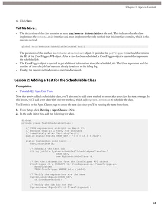 4. Click Save.
Tell Me More...
• The declaration of the class contains an extra implements Schedulable at the end. This indicates that the class
implements the Schedulable interface and must implement the only method that this interface contains, which is this
execute method:
global void execute(SchedulableContext sc){}
The parameter of this method is a SchedulableContext object. It provides the getTriggerId method that returns
the ID of the CronTrigger API object. After a class has been scheduled, a CronTrigger object is created that represents
the scheduled job.
• The CronTrigger object is queried to get additional information about the scheduled job. The Cron expression and the
number of times the job has been run already is written to the debug log.
• Finally, the execute method creates a merchandise record.
Lesson 2: Adding a Test for the Schedulable Class
Prerequisites:
• Tutorial #12: Apex Unit Tests
Now that you’ve added a schedulable class, you’ll also need to add a test method to ensure that your class has test coverage. In
this lesson, you’ll add a test class with one test method, which calls System.Schedule to schedule the class.
You’ll switch to the Apex Classes page to create the test class since you’ll be running the tests from there.
1. From Setup, click Develop > Apex Classes > New.
2. In the code editor box, add the following test class.
@isTest
private class TestSchedulableClass {
// CRON expression: midnight on March 15.
// Because this is a test, job executes
// immediately after Test.stopTest().
public static String CRON_EXP = '0 0 0 15 3 ? 2022';
static testmethod void test() {
Test.startTest();
// Schedule the test job
String jobId = System.schedule('ScheduleApexClassTest',
CRON_EXP,
new MySchedulableClass());
// Get the information from the CronTrigger API object
CronTrigger ct = [SELECT Id, CronExpression, TimesTriggered,
NextFireTime
FROM CronTrigger WHERE id = :jobId];
// Verify the expressions are the same
System.assertEquals(CRON_EXP,
ct.CronExpression);
// Verify the job has not run
System.assertEquals(0, ct.TimesTriggered);
61
Chapter 3: Apex in Context
 