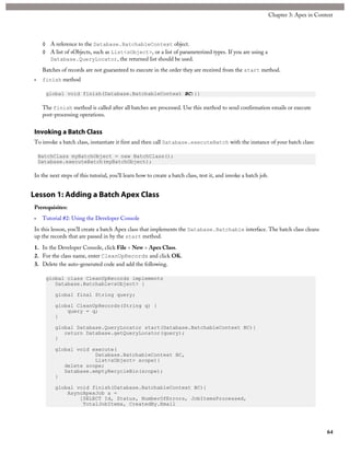 ◊ A reference to the Database.BatchableContext object.
◊ A list of sObjects, such as List<sObject>, or a list of parameterized types. If you are using a
Database.QueryLocator, the returned list should be used.
Batches of records are not guaranteed to execute in the order they are received from the start method.
• finish method
global void finish(Database.BatchableContext BC){}
The finish method is called after all batches are processed. Use this method to send confirmation emails or execute
post-processing operations.
Invoking a Batch Class
To invoke a batch class, instantiate it first and then call Database.executeBatch with the instance of your batch class:
BatchClass myBatchObject = new BatchClass();
Database.executeBatch(myBatchObject);
In the next steps of this tutorial, you’ll learn how to create a batch class, test it, and invoke a batch job.
Lesson 1: Adding a Batch Apex Class
Prerequisites:
• Tutorial #2: Using the Developer Console
In this lesson, you’ll create a batch Apex class that implements the Database.Batchable interface. The batch class cleans
up the records that are passed in by the start method.
1. In the Developer Console, click File > New > Apex Class.
2. For the class name, enter CleanUpRecords and click OK.
3. Delete the auto-generated code and add the following.
global class CleanUpRecords implements
Database.Batchable<sObject> {
global final String query;
global CleanUpRecords(String q) {
query = q;
}
global Database.QueryLocator start(Database.BatchableContext BC){
return Database.getQueryLocator(query);
}
global void execute(
Database.BatchableContext BC,
List<sObject> scope){
delete scope;
Database.emptyRecycleBin(scope);
}
global void finish(Database.BatchableContext BC){
AsyncApexJob a =
[SELECT Id, Status, NumberOfErrors, JobItemsProcessed,
TotalJobItems, CreatedBy.Email
64
Chapter 3: Apex in Context
 