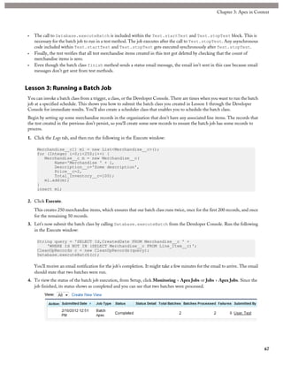 • The call to Database.executeBatch is included within the Test.startTest and Test.stopTest block. This is
necessary for the batch job to run in a test method. The job executes after the call to Test.stopTest. Any asynchronous
code included within Test.startTest and Test.stopTest gets executed synchronously after Test.stopTest.
• Finally, the test verifies that all test merchandise items created in this test got deleted by checking that the count of
merchandise items is zero.
• Even though the batch class finish method sends a status email message, the email isn’t sent in this case because email
messages don’t get sent from test methods.
Lesson 3: Running a Batch Job
You can invoke a batch class from a trigger, a class, or the Developer Console. There are times when you want to run the batch
job at a specified schedule. This shows you how to submit the batch class you created in Lesson 1 through the Developer
Console for immediate results. You’ll also create a scheduler class that enables you to schedule the batch class.
Begin by setting up some merchandise records in the organization that don’t have any associated line items. The records that
the test created in the previous don’t persist, so you‘ll create some new records to ensure the batch job has some records to
process.
1. Click the Logs tab, and then run the following in the Execute window:
Merchandise__c[] ml = new List<Merchandise__c>();
for (Integer i=0;i<250;i++) {
Merchandise__c m = new Merchandise__c(
Name='Merchandise ' + i,
Description__c='Some description',
Price__c=2,
Total_Inventory__c=100);
ml.add(m);
}
insert ml;
2. Click Execute.
This creates 250 merchandise items, which ensures that our batch class runs twice, once for the first 200 records, and once
for the remaining 50 records.
3. Let’s now submit the batch class by calling Database.executeBatch from the Developer Console. Run the following
in the Execute window:
String query = 'SELECT Id,CreatedDate FROM Merchandise__c ' +
'WHERE Id NOT IN (SELECT Merchandise__c FROM Line_Item__c)';
CleanUpRecords c = new CleanUpRecords(query);
Database.executeBatch(c);
You’ll receive an email notification for the job’s completion. It might take a few minutes for the email to arrive. The email
should state that two batches were run.
4. To view the status of the batch job execution, from Setup, click Monitoring > Apex Jobs or Jobs > Apex Jobs. Since the
job finished, its status shows as completed and you can see that two batches were processed.
67
Chapter 3: Apex in Context
 