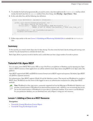 5. To schedule the batch job programmatically, you need to create a class that implements the Schedulable interface which
invokes the batch class from its execute method. First, from Setup, click Develop > Apex Classes > New.
6. In the code editor box, add the following class definition.
global class MyScheduler implements Schedulable {
global void execute(SchedulableContext ctx) {
// The query used by the batch job.
String query = 'SELECT Id,CreatedDate FROM Merchandise__c ' +
'WHERE Id NOT IN (SELECT Merchandise__c FROM Line_Item__c)';
CleanUpRecords c = new CleanUpRecords(query);
Database.executeBatch(c);
}
}
7. Follow steps similar to the ones Lesson 3: Scheduling and Monitoring Scheduled Jobs to schedule the MyScheduler
class.
Summary
In this tutorial, you created a batch Apex class for data cleanup. You then tested the batch class by writing and running a test
method. You also learned how to schedule the batch class.
Batch Apex allows to process records in batches and is useful when you have a large number of records to process.
Tutorial #16: Apex REST
You can create custom REST Web service APIs on top of the Force.com platform or Database.com by exposing your Apex
classes as REST resources. Client applications can call the methods of your Apex classes using REST to run Apex code in the
platform.
Apex REST supports both XML and JSON for resource formats sent in REST request and responses. By default, Apex REST
uses JSON to represent resources.
For authentication, Apex REST supports OAuth 2.0 and the Salesforce session. This tutorial uses Workbench to simulate a
REST client. Workbench uses the session of the logged-in user as an authentication mechanism for calling Apex REST
methods.
Note: Workbench is a free, open source, community-supported tool (see the Help page in Workbench). Salesforce.com
provides a hosted instance of Workbench for demonstration purposes only—salesforce.com recommends that you do
not use this hosted instance of Workbench to access data in a production database. If you want to use Workbench
for your production database, you can download, host, and configure it using your own resources.
Lesson 1: Adding a Class as a REST Resource
Prerequisites:
• Tutorial #1: Creating Warehouse Custom Objects
• Tutorial #2: Using the Developer Console
68
Chapter 3: Apex in Context
 