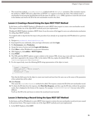 • The second class method, createMerchandise, is defined with the @HttpPost annotation. This annotation exposes
the method as a REST API and is called when an HTTP POST request is sent from the client. This method creates a
merchandise record using the specified data sent by the client. It calls the insert DML operation to insert the new record
in the database and returns the ID of the new merchandise record to the client.
Lesson 2: Creating a Record Using the Apex REST POST Method
In this lesson, you’ll use REST Explorer in Workbench to send a REST client request to create a new merchandise record.
This request invokes one of the Apex REST methods you’ve just implemented.
Workbench’s REST Explorer simulates a REST client. It uses the session of the logged-in user as an authentication mechanism
for calling Apex REST methods.
You might be able to skip the first few steps in this procedure if you already set up sample data with Workbench in a previous
tutorial.
1. Navigate to: workbench.developerforce.com.
2. If prompted for your credentials, enter your login information and click Login.
3. For Environment, select Production.
4. Accept the terms of service and click Login with Salesforce.
5. Click Allow to allow Workbench to access your information.
6. After logging in, click utilities > REST Explorer.
7. Click POST.
8. The URL path that REST explorer accepts is relative to the instance URL of your org, so you only have to provide the
path that is appended to the instance URL. In the relative URL box, replace the default URL with
/services/apexrest/Merchandise/
9. For the request body, insert the following JSON string representation of the object to insert:
{
"name" : "Eraser",
"description" : "White eraser",
"price" : 0.75,
"inventory" : 1000
}
Note that the field names for the object to create must match and must have the same case as the names of the parameters
of the method that will be called.
10. Click Execute.
This causes the createMerchandise method to be called. The response contains the ID of the new merchandise record.
11. To obtain the ID value from the response, click Show Raw Response, and then copy the ID value, without the quotation
marks, that is displayed at the bottom of the response. For example, "a04R00000007xX1IAI", but your value will be
different.
You’ll use this ID in the next lesson to retrieve the record you’ve just inserted.
Lesson 3: Retrieving a Record Using the Apex REST GET Method
In this lesson, you’ll use Workbench to send a REST client request to retrieve the new merchandise record you’ve just created
in the previous lesson. This request invokes one of the Apex REST methods you’ve just implemented.
1. In the REST Explorer, Click GET.
70
Chapter 3: Apex in Context
 
