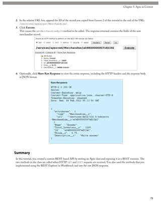 2. In the relative URL box, append the ID of the record you copied from Lesson 2 of this tutorial to the end of the URL:
/services/apexrest/Merchandise/.
3. Click Execute.
This causes the getMerchandiseById method to be called. The response returned contains the fields of the new
merchandise record.
4. Optionally, click Show Raw Response to view the entire response, including the HTTP headers and the response body
in JSON format.
Summary
In this tutorial, you created a custom REST-based API by writing an Apex class and exposing it as a REST resource. The
two methods in the class are called when HTTP GET and POST requests are received. You also used the methods that you
implemented using the REST Explorer in Workbench and saw the raw JSON response.
71
Chapter 3: Apex in Context
 
