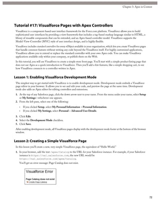 Tutorial #17: Visualforce Pages with Apex Controllers
Visualforce is a component-based user interface framework for the Force.com platform. Visualforce allows you to build
sophisticated user interfaces by providing a view framework that includes a tag-based markup language similar to HTML, a
library of reusable components that can be extended, and an Apex-based controller model. Visualforce supports the
Model-View-Controller (MVC) style of user interface design, and is highly flexible.
Visualforce includes standard controllers for every sObject available in your organization, which lets you create Visualforce pages
that handle common features without writing any code beyond the Visualforce itself. For highly customized applications,
Visualforce allows you to extend or replace the standard controller with your own Apex code. You can make Visualforce
applications available only within your company, or publish them on the Web.
In this tutorial, you will use Visualforce to create a simple store front page. You’ll start with a simple product listing page that
does not use Apex as a quick introduction to Visualforce. Then you’ll add a few features, like a simple shopping cart, to see
how Visualforce connects to a controller written in Apex.
Lesson 1: Enabling Visualforce Development Mode
The simplest way to get started with Visualforce is to enable development mode. Development mode embeds a Visualforce
page editor in your browser. It allows you to see and edit your code, and preview the page at the same time. Development
mode also adds an Apex editor for editing controllers and extensions.
1. At the top of any Salesforce page, click the down arrow next to your name. From the menu under your name, select Setup
or My Settings—whichever one appears.
2. From the left pane, select one of the following:
• If you clicked Setup, select My Personal Information > Personal Information.
• If you clicked My Settings, select Personal > Advanced User Details.
3. Click Edit.
4. Select the Development Mode checkbox.
5. Click Save.
After enabling development mode, all Visualforce pages display with the development mode footer at the bottom of the browser
window.
Lesson 2: Creating a Simple Visualforce Page
In this lesson you’ll create a new, very simple Visualforce page, the equivalent of “Hello World.”
1. In your browser, add the text /apex/Catalog to the URL for your Salesforce instance. For example, if your Salesforce
instance is https://na1.salesforce.com, the new URL would be
https://na1.salesforce.com/apex/Catalog.
You’ll get an error message: Page Catalog does not exist.
72
Chapter 3: Apex in Context
 
