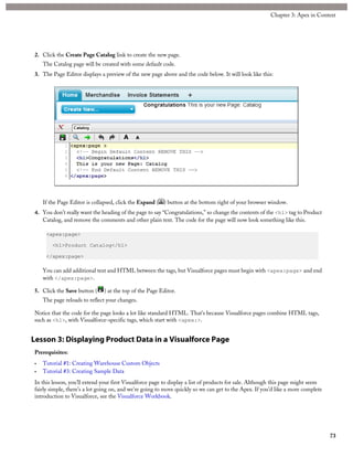 2. Click the Create Page Catalog link to create the new page.
The Catalog page will be created with some default code.
3. The Page Editor displays a preview of the new page above and the code below. It will look like this:
If the Page Editor is collapsed, click the Expand ( ) button at the bottom right of your browser window.
4. You don’t really want the heading of the page to say “Congratulations,” so change the contents of the <h1> tag to Product
Catalog, and remove the comments and other plain text. The code for the page will now look something like this.
<apex:page>
<h1>Product Catalog</h1>
</apex:page>
You can add additional text and HTML between the tags, but Visualforce pages must begin with <apex:page> and end
with </apex:page>.
5. Click the Save button ( ) at the top of the Page Editor.
The page reloads to reflect your changes.
Notice that the code for the page looks a lot like standard HTML. That’s because Visualforce pages combine HTML tags,
such as <h1>, with Visualforce-specific tags, which start with <apex:>.
Lesson 3: Displaying Product Data in a Visualforce Page
Prerequisites:
• Tutorial #1: Creating Warehouse Custom Objects
• Tutorial #3: Creating Sample Data
In this lesson, you’ll extend your first Visualforce page to display a list of products for sale. Although this page might seem
fairly simple, there’s a lot going on, and we’re going to move quickly so we can get to the Apex. If you’d like a more complete
introduction to Visualforce, see the Visualforce Workbook.
73
Chapter 3: Apex in Context
 