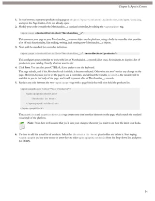 1. In your browser, open your product catalog page at https://<your-instance>.salesforce.com/apex/Catalog,
and open the Page Editor, if it’s not already open.
2. Modify your code to enable the Merchandise__c standard controller, by editing the <apex:page> tag.
<apex:page standardController="Merchandise__c">
This connects your page to your Merchandise__c custom object on the platform, using a built-in controller that provides
a lot of basic functionality, like reading, writing, and creating new Merchandise__c objects.
3. Next, add the standard list controller definition.
<apex:page standardController="Merchandise__c" recordSetVar="products">
This configures your controller to work with lists of Merchandise__c records all at once, for example, to display a list of
products in your catalog. Exactly what we want to do!
4. Click Save. You can also press CTRL+S, if you prefer to use the keyboard.
The page reloads, and if the Merchandise tab is visible, it becomes selected. Otherwise you won’t notice any change on the
page. However, because you’ve set the page to use a controller, and defined the variable products, the variable will be
available to you in the body of the page, and it will represent a list of Merchandise__c records.
5. Replace any code between the two <apex:page> tags with a page block that will soon hold the products list.
<apex:pageBlock title="Our Products">
<apex:pageBlockSection>
(Products Go Here)
</apex:pageBlockSection>
</apex:pageBlock>
The pageBlock and pageBlockSection tags create some user interface elements on the page, which match the standard
visual style of the platform.
Note: From here we’ll assume that you’ll save your changes whenever you want to see how the latest code looks.
6. It’s time to add the actual list of products. Select the (Products Go Here) placeholder and delete it. Start typing
<apex:pageB and use your mouse or arrow keys to select apex:pageBlockTable from the drop-down list, and press
RETURN.
74
Chapter 3: Apex in Context
 