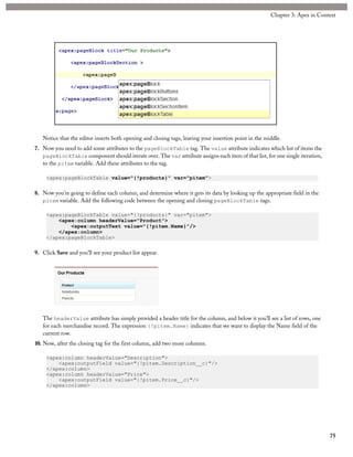 Notice that the editor inserts both opening and closing tags, leaving your insertion point in the middle.
7. Now you need to add some attributes to the pageBlockTable tag. The value attribute indicates which list of items the
pageBlockTable component should iterate over. The var attribute assigns each item of that list, for one single iteration,
to the pitem variable. Add these attributes to the tag.
<apex:pageBlockTable value="{!products}" var="pitem">
8. Now you’re going to define each column, and determine where it gets its data by looking up the appropriate field in the
pitem variable. Add the following code between the opening and closing pageBlockTable tags.
<apex:pageBlockTable value="{!products}" var="pitem">
<apex:column headerValue="Product">
<apex:outputText value="{!pitem.Name}"/>
</apex:column>
</apex:pageBlockTable>
9. Click Save and you’ll see your product list appear.
The headerValue attribute has simply provided a header title for the column, and below it you’ll see a list of rows, one
for each merchandise record. The expression {!pitem.Name} indicates that we want to display the Name field of the
current row.
10. Now, after the closing tag for the first column, add two more columns.
<apex:column headerValue="Description">
<apex:outputField value="{!pitem.Description__c}"/>
</apex:column>
<apex:column headerValue="Price">
<apex:outputField value="{!pitem.Price__c}"/>
</apex:column>
75
Chapter 3: Apex in Context
 