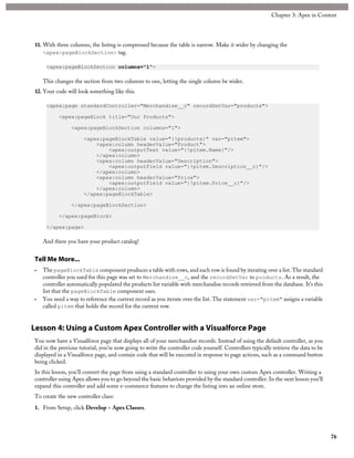 11. With three columns, the listing is compressed because the table is narrow. Make it wider by changing the
<apex:pageBlockSection> tag.
<apex:pageBlockSection columns="1">
This changes the section from two columns to one, letting the single column be wider.
12. Your code will look something like this.
<apex:page standardController="Merchandise__c" recordSetVar="products">
<apex:pageBlock title="Our Products">
<apex:pageBlockSection columns="1">
<apex:pageBlockTable value="{!products}" var="pitem">
<apex:column headerValue="Product">
<apex:outputText value="{!pitem.Name}"/>
</apex:column>
<apex:column headerValue="Description">
<apex:outputField value="{!pitem.Description__c}"/>
</apex:column>
<apex:column headerValue="Price">
<apex:outputField value="{!pitem.Price__c}"/>
</apex:column>
</apex:pageBlockTable>
</apex:pageBlockSection>
</apex:pageBlock>
</apex:page>
And there you have your product catalog!
Tell Me More...
• The pageBlockTable component produces a table with rows, and each row is found by iterating over a list. The standard
controller you used for this page was set to Merchandise__c, and the recordSetVar to products. As a result, the
controller automatically populated the products list variable with merchandise records retrieved from the database. It’s this
list that the pageBlockTable component uses.
• You need a way to reference the current record as you iterate over the list. The statement var="pitem" assigns a variable
called pitem that holds the record for the current row.
Lesson 4: Using a Custom Apex Controller with a Visualforce Page
You now have a Visualforce page that displays all of your merchandise records. Instead of using the default controller, as you
did in the previous tutorial, you’re now going to write the controller code yourself. Controllers typically retrieve the data to be
displayed in a Visualforce page, and contain code that will be executed in response to page actions, such as a command button
being clicked.
In this lesson, you’ll convert the page from using a standard controller to using your own custom Apex controller. Writing a
controller using Apex allows you to go beyond the basic behaviors provided by the standard controller. In the next lesson you’ll
expand this controller and add some e-commerce features to change the listing into an online store.
To create the new controller class:
1. From Setup, click Develop > Apex Classes.
76
Chapter 3: Apex in Context
 
