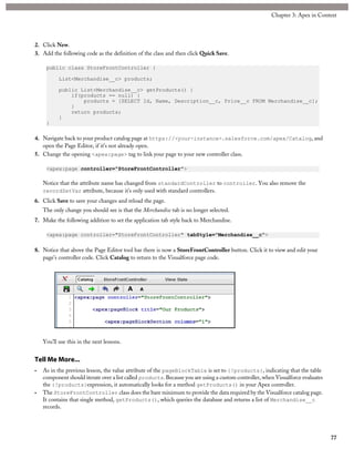 2. Click New.
3. Add the following code as the definition of the class and then click Quick Save.
public class StoreFrontController {
List<Merchandise__c> products;
public List<Merchandise__c> getProducts() {
if(products == null) {
products = [SELECT Id, Name, Description__c, Price__c FROM Merchandise__c];
}
return products;
}
}
4. Navigate back to your product catalog page at https://<your-instance>.salesforce.com/apex/Catalog, and
open the Page Editor, if it’s not already open.
5. Change the opening <apex:page> tag to link your page to your new controller class.
<apex:page controller="StoreFrontController">
Notice that the attribute name has changed from standardController to controller. You also remove the
recordSetVar attribute, because it’s only used with standard controllers.
6. Click Save to save your changes and reload the page.
The only change you should see is that the Merchandise tab is no longer selected.
7. Make the following addition to set the application tab style back to Merchandise.
<apex:page controller="StoreFrontController" tabStyle="Merchandise__c">
8. Notice that above the Page Editor tool bar there is now a StoreFrontController button. Click it to view and edit your
page’s controller code. Click Catalog to return to the Visualforce page code.
You’ll use this in the next lessons.
Tell Me More...
• As in the previous lesson, the value attribute of the pageBlockTable is set to {!products}, indicating that the table
component should iterate over a list called products. Because you are using a custom controller, when Visualforce evaluates
the {!products}expression, it automatically looks for a method getProducts() in your Apex controller.
• The StoreFrontController class does the bare minimum to provide the data required by the Visualforce catalog page.
It contains that single method, getProducts(), which queries the database and returns a list of Merchandise__c
records.
77
Chapter 3: Apex in Context
 