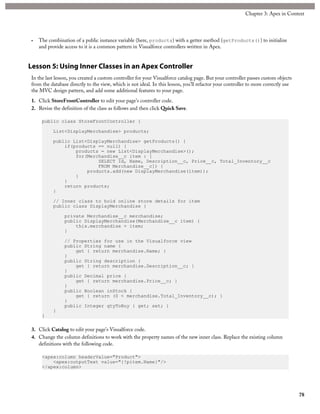 • The combination of a public instance variable (here, products) with a getter method (getProducts()) to initialize
and provide access to it is a common pattern in Visualforce controllers written in Apex.
Lesson 5: Using Inner Classes in an Apex Controller
In the last lesson, you created a custom controller for your Visualforce catalog page. But your controller passes custom objects
from the database directly to the view, which is not ideal. In this lesson, you’ll refactor your controller to more correctly use
the MVC design pattern, and add some additional features to your page.
1. Click StoreFrontController to edit your page’s controller code.
2. Revise the definition of the class as follows and then click Quick Save.
public class StoreFrontController {
List<DisplayMerchandise> products;
public List<DisplayMerchandise> getProducts() {
if(products == null) {
products = new List<DisplayMerchandise>();
for(Merchandise__c item : [
SELECT Id, Name, Description__c, Price__c, Total_Inventory__c
FROM Merchandise__c]) {
products.add(new DisplayMerchandise(item));
}
}
return products;
}
// Inner class to hold online store details for item
public class DisplayMerchandise {
private Merchandise__c merchandise;
public DisplayMerchandise(Merchandise__c item) {
this.merchandise = item;
}
// Properties for use in the Visualforce view
public String name {
get { return merchandise.Name; }
}
public String description {
get { return merchandise.Description__c; }
}
public Decimal price {
get { return merchandise.Price__c; }
}
public Boolean inStock {
get { return (0 < merchandise.Total_Inventory__c); }
}
public Integer qtyToBuy { get; set; }
}
}
3. Click Catalog to edit your page’s Visualforce code.
4. Change the column definitions to work with the property names of the new inner class. Replace the existing column
definitions with the following code.
<apex:column headerValue="Product">
<apex:outputText value="{!pitem.Name}"/>
</apex:column>
78
Chapter 3: Apex in Context
 