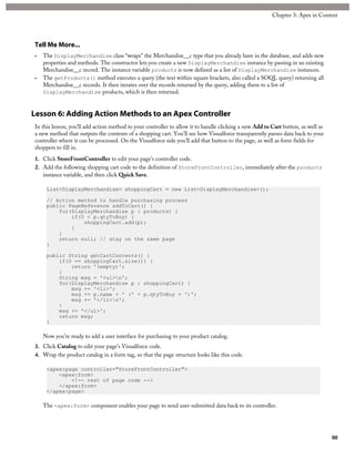 Tell Me More...
• The DisplayMerchandise class “wraps” the Merchandise__c type that you already have in the database, and adds new
properties and methods. The constructor lets you create a new DisplayMerchandise instance by passing in an existing
Merchandise__c record. The instance variable products is now defined as a list of DisplayMerchandise instances.
• The getProducts() method executes a query (the text within square brackets, also called a SOQL query) returning all
Merchandise__c records. It then iterates over the records returned by the query, adding them to a list of
DisplayMerchandise products, which is then returned.
Lesson 6: Adding Action Methods to an Apex Controller
In this lesson, you’ll add action method to your controller to allow it to handle clicking a new Add to Cart button, as well as
a new method that outputs the contents of a shopping cart. You’ll see how Visualforce transparently passes data back to your
controller where it can be processed. On the Visualforce side you’ll add that button to the page, as well as form fields for
shoppers to fill in.
1. Click StoreFrontController to edit your page’s controller code.
2. Add the following shopping cart code to the definition of StoreFrontController, immediately after the products
instance variable, and then click Quick Save.
List<DisplayMerchandise> shoppingCart = new List<DisplayMerchandise>();
// Action method to handle purchasing process
public PageReference addToCart() {
for(DisplayMerchandise p : products) {
if(0 < p.qtyToBuy) {
shoppingCart.add(p);
}
}
return null; // stay on the same page
}
public String getCartContents() {
if(0 == shoppingCart.size()) {
return '(empty)';
}
String msg = '<ul>n';
for(DisplayMerchandise p : shoppingCart) {
msg += '<li>';
msg += p.name + ' (' + p.qtyToBuy + ')';
msg += '</li>n';
}
msg += '</ul>';
return msg;
}
Now you’re ready to add a user interface for purchasing to your product catalog.
3. Click Catalog to edit your page’s Visualforce code.
4. Wrap the product catalog in a form tag, so that the page structure looks like this code.
<apex:page controller="StoreFrontController">
<apex:form>
<!-- rest of page code -->
</apex:form>
</apex:page>
The <apex:form> component enables your page to send user-submitted data back to its controller.
80
Chapter 3: Apex in Context
 