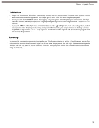 Tell Me More...
• As you saw in this lesson, Visualforce automatically mirrored the data changes on the form back to the products variable.
This functionality is extremely powerful, and lets you quickly build forms and other complex input pages.
• When you click the Add to Cart button, the shopping cart panel updates without updating the entire screen. The Ajax
effect that does this, which typically requires complex JavaScript manipulation, was accomplished with a simple reRender
attribute.
• If you click Add to Cart multiple times with different values in the Qty to Buy fields, you’ll notice a bug, where products
are duplicated in the shopping cart. Knowing what you now know about Apex, can you find and fix the bug? One way
might be to change a certain List to a Map, so you can record and check for duplicate IDs. Where would you go to learn
the necessary Map methods…?
Summary
In this tutorial, you created a custom user interface for your Warehouse application by writing a Visualforce page with an Apex
controller class. You saw how Visualforce pages can use the MVC design pattern, and how Apex classes fit into that pattern.
And you saw how easy it was to process submitted form data, manage app and session data, and add convenience methods
using an inner class.
82
Chapter 3: Apex in Context
 