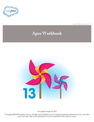 Apex Workbook: Summer '13
Apex Workbook
Last updated: August 30, 2013
© Copyright 2000–2013 salesforce.com, inc. All rights reserved. Salesforce.com is a registered trademark of salesforce.com, inc., as are other
names and marks. Other marks appearing herein may be trademarks of their respective owners.
 