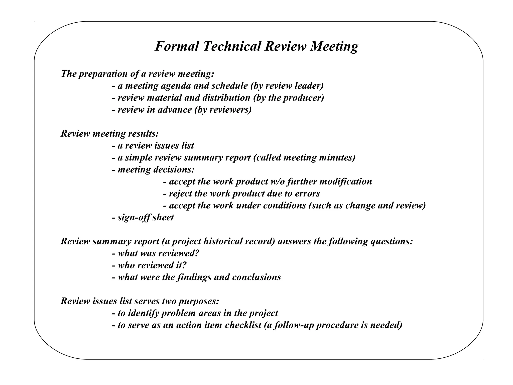 Formal Technical Review Meeting
The preparation of a review meeting:
- a meeting agenda and schedule (by review leader)
- review material and distribution (by the producer)
- review in advance (by reviewers)
Review meeting results:
- a review issues list
- a simple review summary report (called meeting minutes)
- meeting decisions:
- accept the work product w/o further modification
- reject the work product due to errors
- accept the work under conditions (such as change and review)
- sign-off sheet
Review summary report (a project historical record) answers the following questions:
- what was reviewed?
- who reviewed it?
- what were the findings and conclusions
Review issues list serves two purposes:
- to identify problem areas in the project
- to serve as an action item checklist (a follow-up procedure is needed)
 