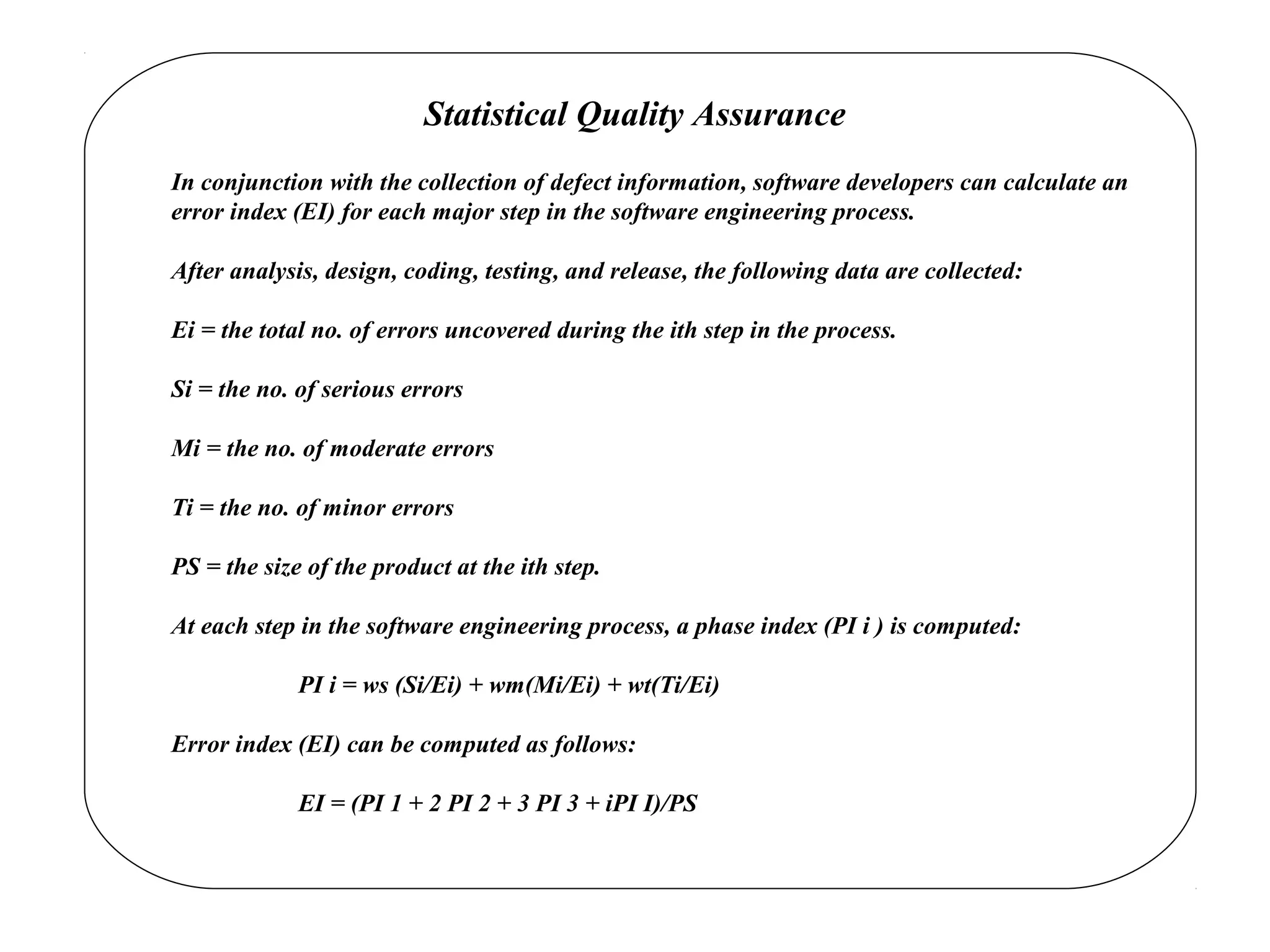 Statistical Quality Assurance
In conjunction with the collection of defect information, software developers can calculate an
error index (EI) for each major step in the software engineering process.
After analysis, design, coding, testing, and release, the following data are collected:
Ei = the total no. of errors uncovered during the ith step in the process.
Si = the no. of serious errors
Mi = the no. of moderate errors
Ti = the no. of minor errors
PS = the size of the product at the ith step.
At each step in the software engineering process, a phase index (PI i ) is computed:
PI i = ws (Si/Ei) + wm(Mi/Ei) + wt(Ti/Ei)
Error index (EI) can be computed as follows:
EI = (PI 1 + 2 PI 2 + 3 PI 3 + iPI I)/PS
 