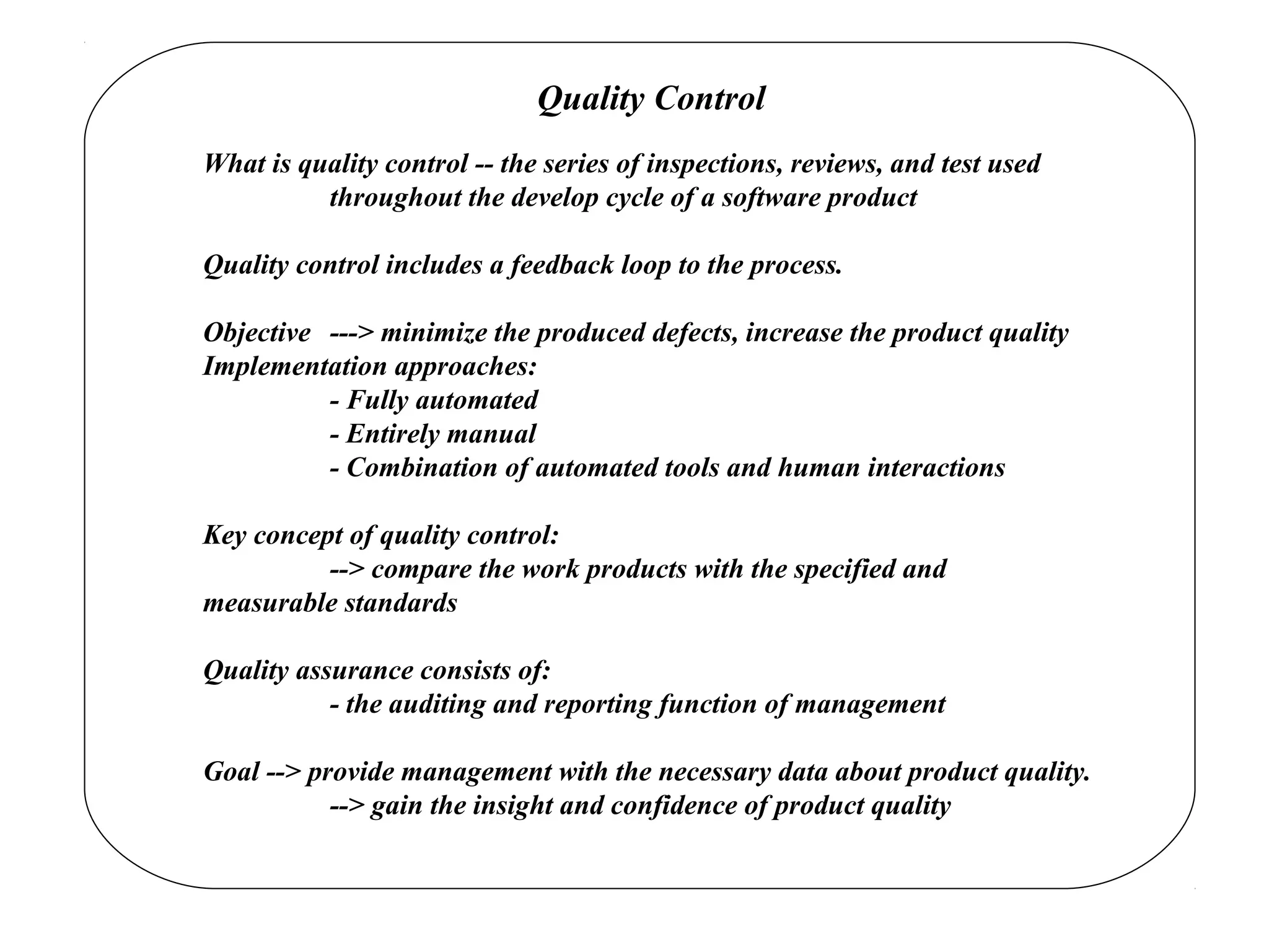 Quality Control
What is quality control -- the series of inspections, reviews, and test used
throughout the develop cycle of a software product
Quality control includes a feedback loop to the process.
Objective ---> minimize the produced defects, increase the product quality
Implementation approaches:
- Fully automated
- Entirely manual
- Combination of automated tools and human interactions
Key concept of quality control:
--> compare the work products with the specified and
measurable standards
Quality assurance consists of:
- the auditing and reporting function of management
Goal --> provide management with the necessary data about product quality.
--> gain the insight and confidence of product quality
 