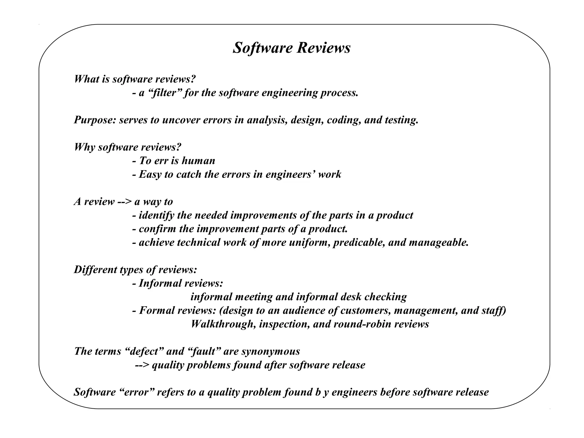 Software Reviews
What is software reviews?
- a “filter” for the software engineering process.
Purpose: serves to uncover errors in analysis, design, coding, and testing.
Why software reviews?
- To err is human
- Easy to catch the errors in engineers’ work
A review --> a way to
- identify the needed improvements of the parts in a product
- confirm the improvement parts of a product.
- achieve technical work of more uniform, predicable, and manageable.
Different types of reviews:
- Informal reviews:
informal meeting and informal desk checking
- Formal reviews: (design to an audience of customers, management, and staff)
Walkthrough, inspection, and round-robin reviews
The terms “defect” and “fault” are synonymous
--> quality problems found after software release
Software “error” refers to a quality problem found b y engineers before software release
 
