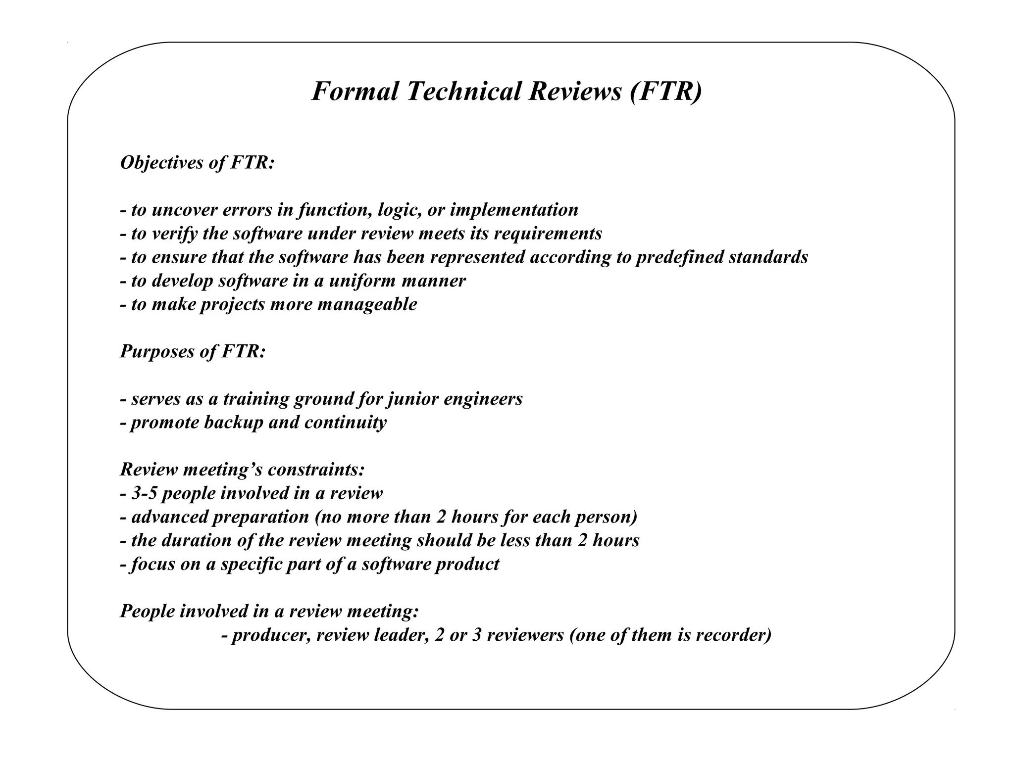 Formal Technical Reviews (FTR)
Objectives of FTR:
- to uncover errors in function, logic, or implementation
- to verify the software under review meets its requirements
- to ensure that the software has been represented according to predefined standards
- to develop software in a uniform manner
- to make projects more manageable
Purposes of FTR:
- serves as a training ground for junior engineers
- promote backup and continuity
Review meeting’s constraints:
- 3-5 people involved in a review
- advanced preparation (no more than 2 hours for each person)
- the duration of the review meeting should be less than 2 hours
- focus on a specific part of a software product
People involved in a review meeting:
- producer, review leader, 2 or 3 reviewers (one of them is recorder)
 