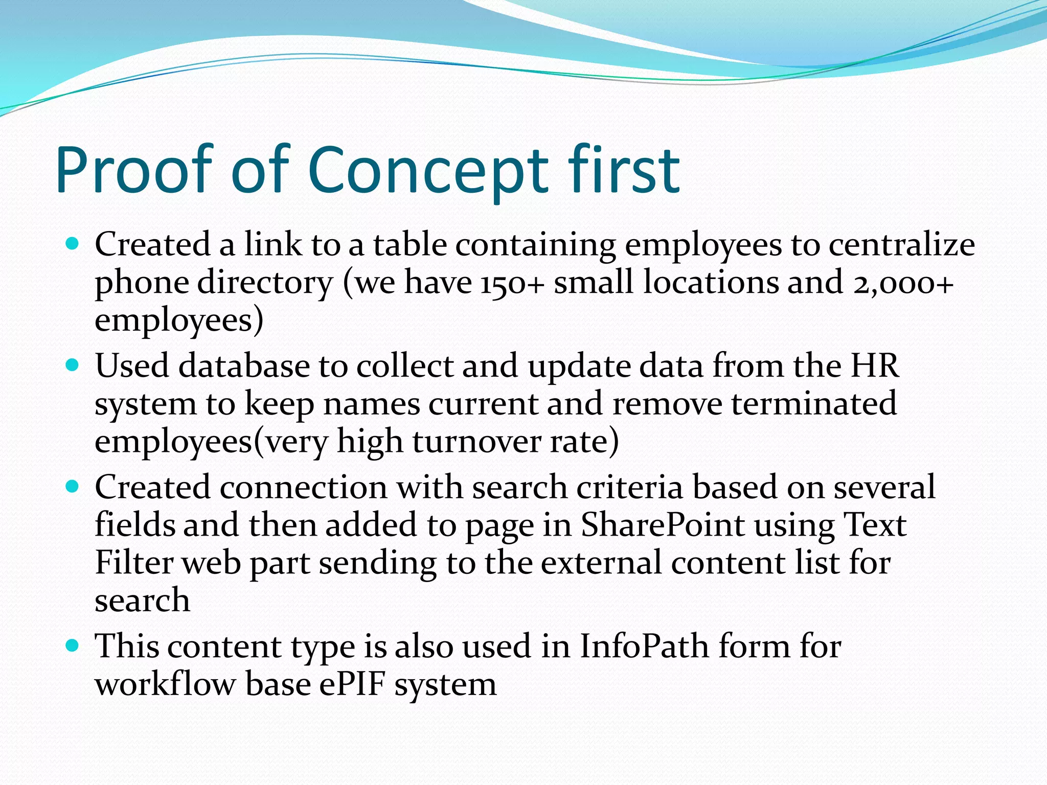 Proof of Concept first
 Created a link to a table containing employees to centralize
  phone directory (we have 150+ small locations and 2,000+
  employees)
 Used database to collect and update data from the HR
  system to keep names current and remove terminated
  employees(very high turnover rate)
 Created connection with search criteria based on several
  fields and then added to page in SharePoint using Text
  Filter web part sending to the external content list for
  search
 This content type is also used in InfoPath form for
  workflow base ePIF system
 