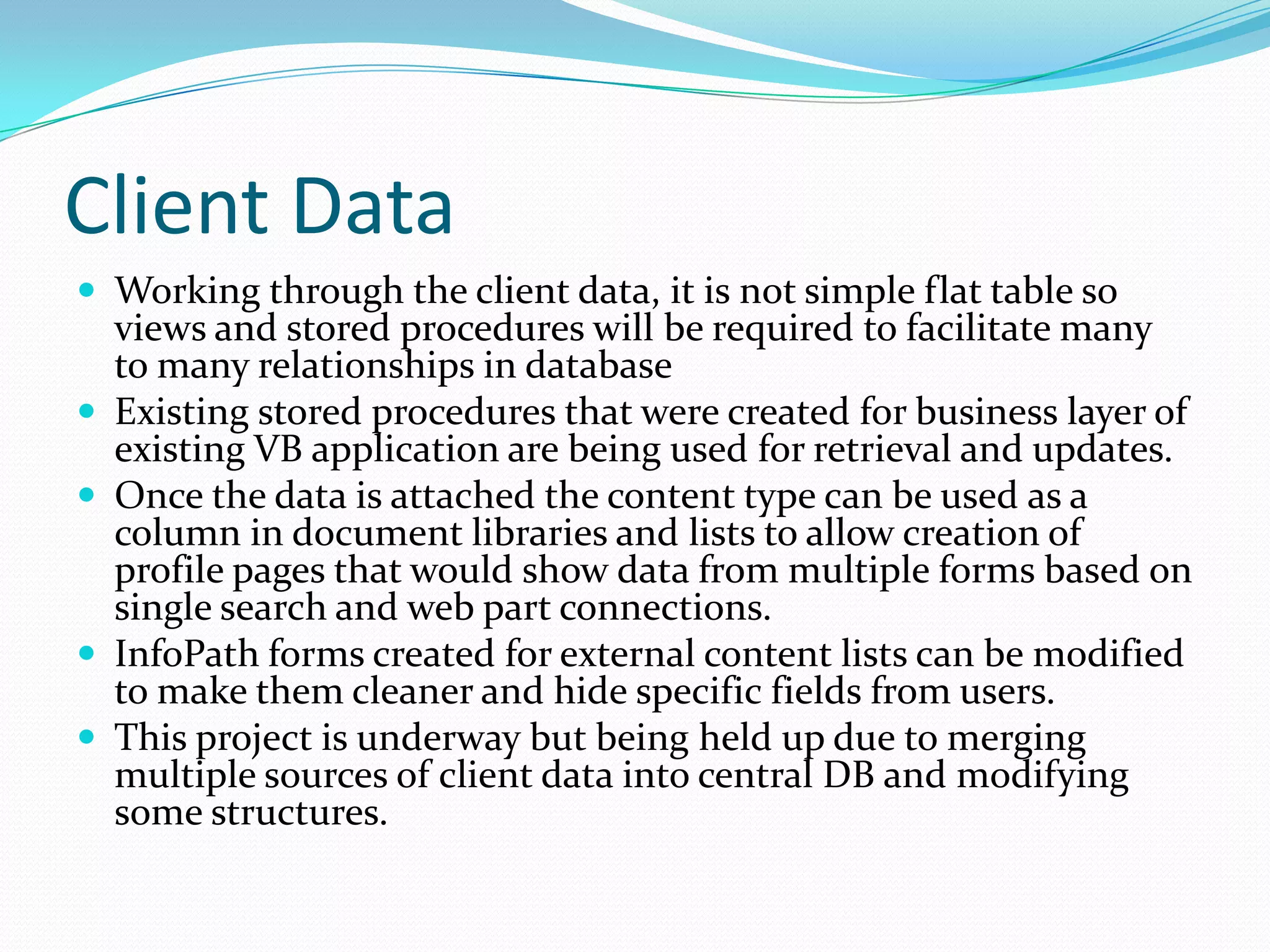 Client Data
 Working through the client data, it is not simple flat table so
    views and stored procedures will be required to facilitate many
    to many relationships in database
   Existing stored procedures that were created for business layer of
    existing VB application are being used for retrieval and updates.
   Once the data is attached the content type can be used as a
    column in document libraries and lists to allow creation of
    profile pages that would show data from multiple forms based on
    single search and web part connections.
   InfoPath forms created for external content lists can be modified
    to make them cleaner and hide specific fields from users.
   This project is underway but being held up due to merging
    multiple sources of client data into central DB and modifying
    some structures.
 