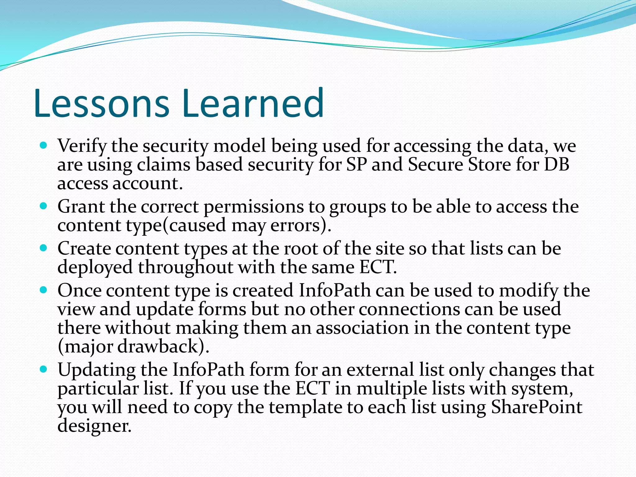 Lessons Learned
 Verify the security model being used for accessing the data, we
    are using claims based security for SP and Secure Store for DB
    access account.
   Grant the correct permissions to groups to be able to access the
    content type(caused may errors).
   Create content types at the root of the site so that lists can be
    deployed throughout with the same ECT.
   Once content type is created InfoPath can be used to modify the
    view and update forms but no other connections can be used
    there without making them an association in the content type
    (major drawback).
   Updating the InfoPath form for an external list only changes that
    particular list. If you use the ECT in multiple lists with system,
    you will need to copy the template to each list using SharePoint
    designer.
 