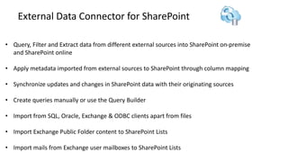 External Data Connector for SharePoint
• Query, Filter and Extract data from different external sources into SharePoint on-premise
and SharePoint online
• Apply metadata imported from external sources to SharePoint through column mapping
• Synchronize updates and changes in SharePoint data with their originating sources
• Create queries manually or use the Query Builder
• Import from SQL, Oracle, Exchange & ODBC clients apart from files
• Import Exchange Public Folder content to SharePoint Lists
• Import mails from Exchange user mailboxes to SharePoint Lists
 