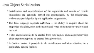 Java Object Serialization
• Serialization and deserialization of the arguments and results of remote
invocations are generally carried out automatically by the middleware,
without any participation by the application programmer.
• The Java language supports reflection – the ability to enquire about the
properties of a class, such as the names and types of its instance variables and
methods.
• It also enables classes to be created from their names, and a constructor with
given argument types to be created for a given class.
• Reflection makes it possible to do serialization and deserialization in a
completely generic manner.
 