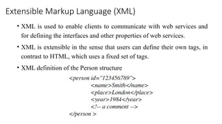 Extensible Markup Language (XML)
• XML is used to enable clients to communicate with web services and
for defining the interfaces and other properties of web services.
• XML is extensible in the sense that users can define their own tags, in
contrast to HTML, which uses a fixed set of tags.
• XML definition of the Person structure
 