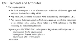 XML Elements and Attributes
• XML namespaces
• An XML namespace is a set of names for a collection of element types and
attributes that is referenced by a URL.
• Any other XML document can use an XML namespace by referring to its URL.
• Any element that makes use of an XML namespace can specify that namespace
as an attribute called xmlns, whose value is a URL referring to the file
containing the namespace definitions.
 