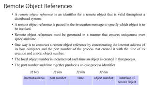 Remote Object References
• A remote object reference is an identifier for a remote object that is valid throughout a
distributed system.
• A remote object reference is passed in the invocation message to specify which object is to
be invoked.
• Remote object references must be generated in a manner that ensures uniqueness over
space and time.
• One way is to construct a remote object reference by concatenating the Internet address of
its host computer and the port number of the process that created it with the time of its
creation and a local object number.
• The local object number is incremented each time an object is created in that process.
• The port number and time together produce a unique process identifier
 