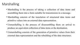 Marshalling
• Marshalling is the process of taking a collection of data items and
assembling them into a form suitable for transmission in a message.
• Marshalling consists of the translation of structured data items and
primitive values into an external data representation.
• Unmarshalling is the process of disassembling them on arrival to
produce an equivalent collection of data items at the destination.
• Unmarshalling consists of the generation of primitive values from their
external data representation and the rebuilding of the data structures.
 