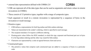 CORBA
• external data representation defined with CORBA 2.0
• CDR can represent all of the data types that can be used as arguments and return values in remote
invocations in CORBA.
• These consist of 15 primitive types, together with a range of composite types.
• Each argument or result in a remote invocation is represented by a sequence of bytes in the
invocation or result message.
• Primitive types:
• CDR defines a representation for both big-endian and little-endian orderings.
• Values are transmitted in the sender’s ordering, which is specified in each message.
• The recipient translates if it requires a different ordering.
• Floating-point values follow the IEEE standard, in which the sign, exponent and fractional part are in bytes
0–n for big-endian ordering and the other way round for little-endian.
• Characters are represented by a code set agreed between client and server.
• Constructed types:
• The primitive values that comprise each constructed type are added to a sequence of bytes in a particular
order
 